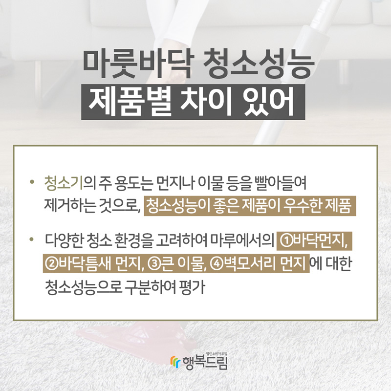 마룻바닥 청소성능 제품별 차이 있어 ①바닥먼지 청소성능• 청소기의 주 용도는 먼지나 이물 등을 빨아들여 제거하는 것으로, 청소성능이 좋은 제품이 우수한 제품• 다양한 청소 환경을 고려하여 마루에서의 바닥먼지, 바닥틈새 먼지, 큰 이물, 벽모서리 먼지에 대한 청소성능으로 구분하여 평가