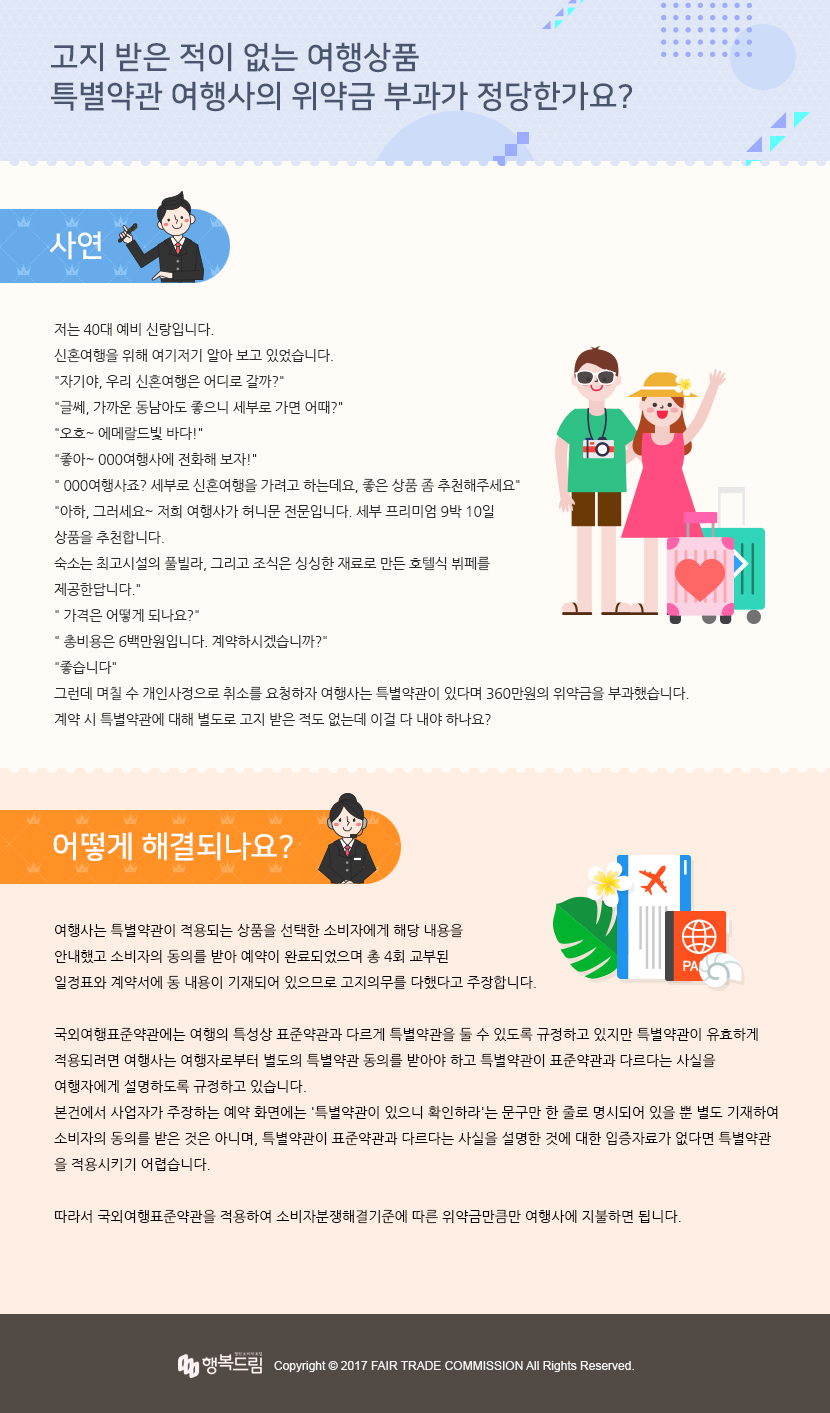 제목 : 고지 받은 적이 없는 여행상품 특별약관 여행사의 위약금 부과가 정당한가요?  사연 - 저는 40대 예비 신랑입니다. 신혼여행을 위해 여기저기 알아 보고 있었습니다. 자기야, 우리 신혼여행은 어디로 갈까? 글쎄, 가까운 동남아도 좋으니 세부로 가면 어때? 오호~ 에메랄드빛 바다! 좋아~ 000여행사에 전화해 보자! 000여행사죠? 세부로 신혼여행을 가려고 하는데요, 좋은 상품 좀 추천해주세요 아하, 그러세요~ 저희 여행사가 허니문 전문입니다. 세부 프리미엄 9박 10일 상품을 추천합니다. 숙소는 최고시설의 풀빌라, 그리고 조식은 싱싱한 재료로 만든 호텔식 뷔페를 제공한답니다. 가격은 어떻게 되나요? 총비용은 6백만원입니다. 계약하시겠습니까? 좋습니다 그런데 며칠 수 개인사정으로 취소를 요청하자 여행사는 특별약관이 있다며 360만원의 위약금을 부과했습니다. 계약 시 특별약관에 대해 별도로 고지 받은 적도 없는데 이걸 다 내야 하나요?  어떻게 해결되나요?- 여행사는 특별약관이 적용되는 상품을 선택한 소비자에게 해당 내용을 안내했고 소비자의 동의를 받아 예약이 완료되었으며 총 4회 교부된 일정표와 계약서에 동 내용이 기재되어 있으므로 고지의무를 다했다고 주장합니다. 국외여행표준약관에는 여행의 특성상 표준약관과 다르게 특별약관을 둘 수 있도록 규정하고 있지만 특별약관이 유효하  게 적용되려면 여행사는 여행자로부터 별도의 특별약관 동의를 받아야 하고 특별약관이 표준약관과 다르다는 사실을 여  행자에게 설명하도록 규정하고 있습니다.  본건에서 사업자가 주장하는 예약 화면에는 '특별약관이 있으니 확인하라'는 문구만 한 줄로 명시되어 있을 뿐 별도 기  재하여 소비자의 동의를 받은 것은 아니며, 특별약관이 표준약관과 다르다는 사실을 설명한 것에 대한 입증자료가 없다  면 특별약관을 적용시키기 어렵습니다.  따라서 국외여행표준약관을 적용하여 소비자분쟁해결기준에 따른 위약금만큼만 여행사에 지불하면 됩니다.