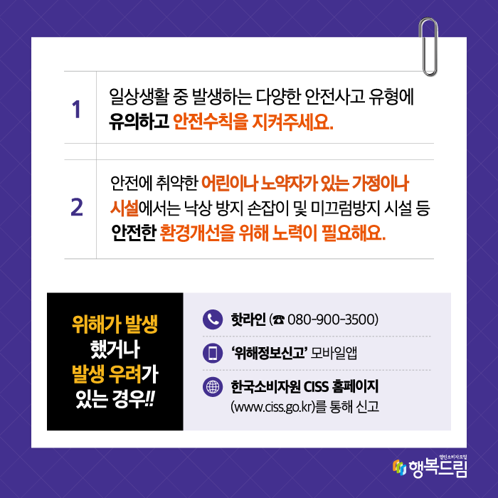  한국소비자원은 이번 위해동향 분석 결과를 토대로 소비자들에게 ▲일상생활 중 발생하는 다양한 안전사고에 유의하고 안전수칙을 준수할 것 ▲특히 안전에 취약한 어린이나 노약자가 있는 가정과 시설에서는 낙상 방지 손잡이 및 미끄럼 방지 장치 설치 등 안전사고 예방을 위한 환경개선에 힘쓸 것을 강조. 아울러 위해가 발생했거나 발생 우려가 있는 경우 핫라인(☎ 080-900-3500)이나 ‘위해정보신고’ 모바일앱 또는 한국소비자원 CISS 홈페이지(www.ciss.go.kr)를 통해 신고해 줄 것을 당부