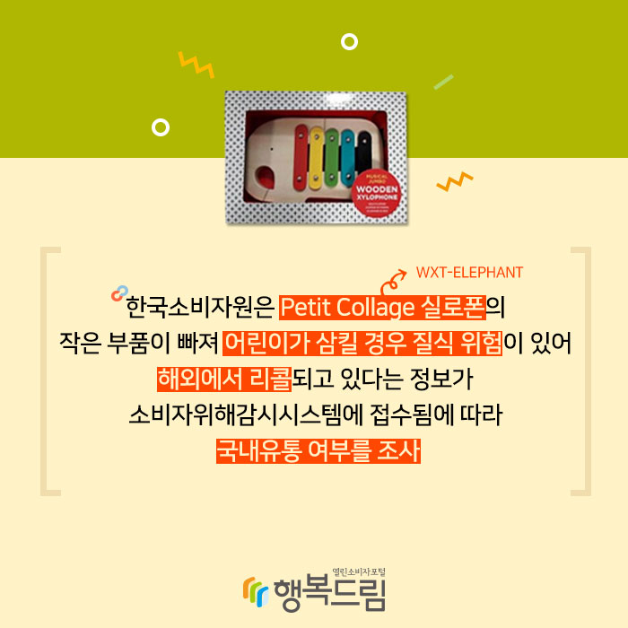 한국소비자원은 Petit Collage 실로폰(WXT-ELEPHANT)의 작은 부품이 빠져 어린이가 삼킬 경우 질식 위험이 있어 해외에서 리콜되고 있다는 정보가 소비자위해감시시스템에 접수됨에 따라 국내유통 여부를 조사했다.