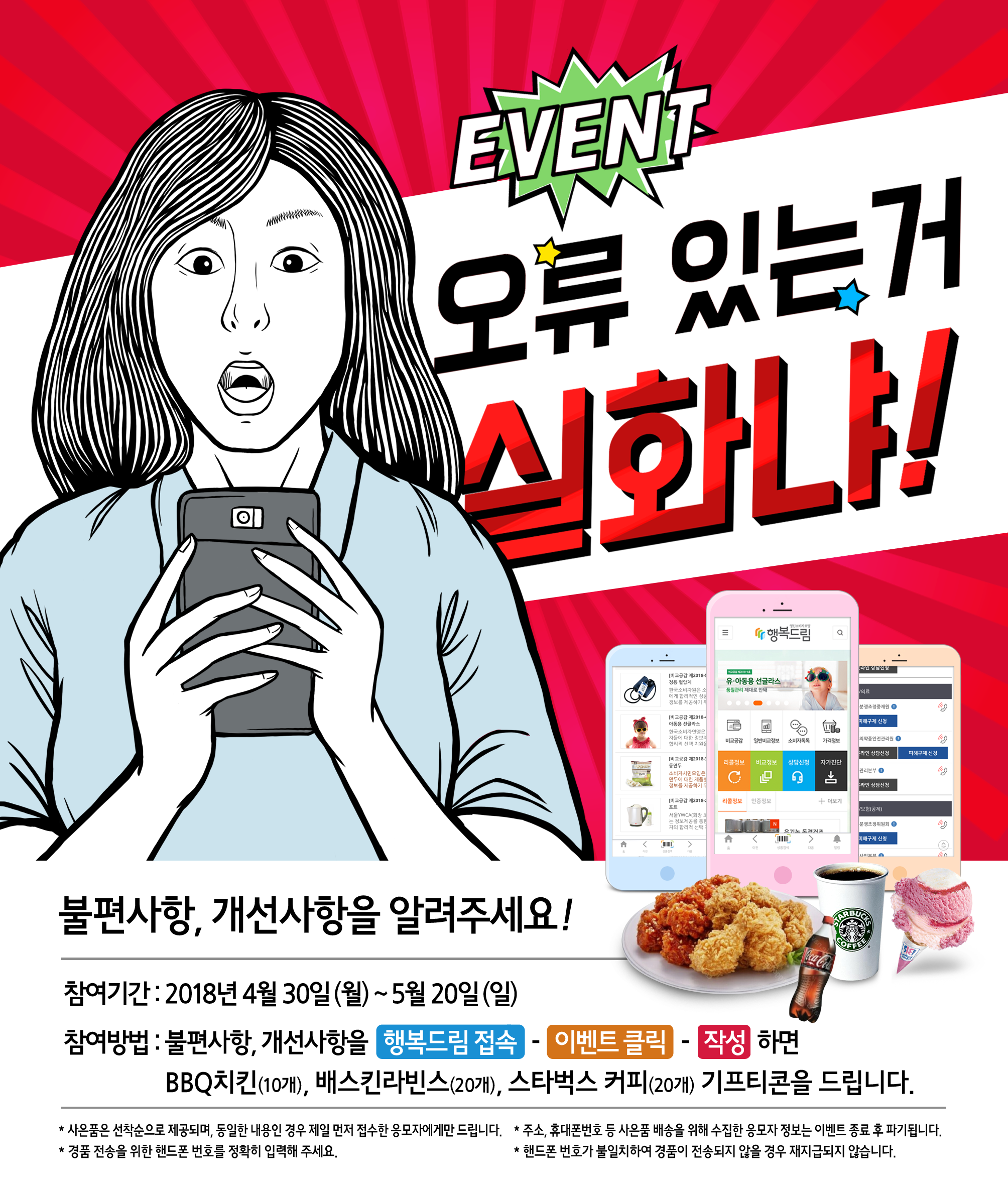 오류 있는거 실화냐! 불편사항, 개선사항을 알려주세요! 참여기간: 2018년 4월 30일(월)~5월30일(일) 참여방법: 불편사항, 개선사항을 행복드림 접속 - 이벤트 클릭 - 작성 하면 BBQ치킨(10개), 배스킨라빈스(20개), 스타벅스 커피(20개) 기프티콘을 드립니다. *사은품은 선착순으로 제공되며, 동일한 내용인 경우 제일 먼저 접수한 응모자에게만 드립니다. *주소, 휴대폰번호 등 사은품 배송을 위해 수집한 응모자 정보는 이벤트 종료 후 파기됩니다. *경품 전송을 위한 핸드폰 번호를 정확히 입력해 주세요. *핸드폰 번호가 불일치하여 경품이 전송되지 않을 경우 재지급되지 않습니다.