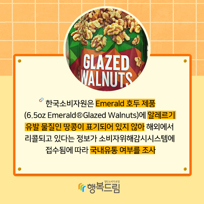 한국소비자원은 Emerald 호두 제품(6.5oz EmeraldⓇ Glazed Walnuts)에 알레르기 유발 물질인 땅콩이 표기되어 있지 않아 해외에서 리콜되고 있다는 정보가 소비자위해감시시스템에 접수됨에 따라 국내유통 여부를 조사했다.