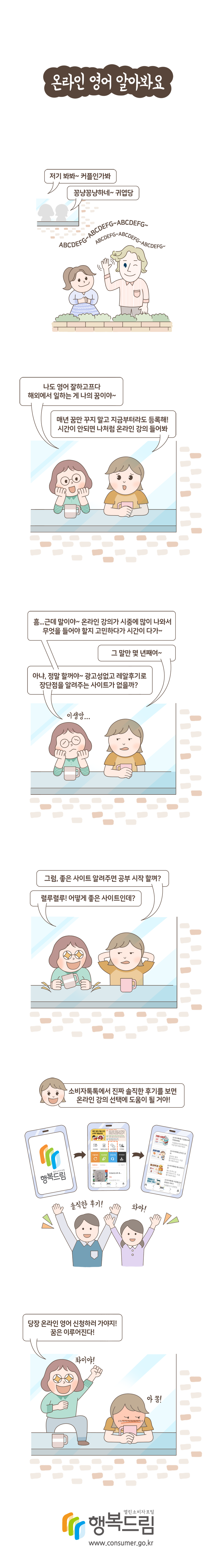 웹툰으로 보는 사례[온라인 영어 알아봐요] 저기 봐봐~ 커플인가봐 꽁냥꽁냥하네~ 귀엽당 나도 영어 잘하고프다. 해외에서 일하는 게 나의 꿈이야~ 매년 꿈만 꾸지 말고 지금부터라도 등록해! 시간이 안되면 나처럼 온라인 강의 들어봐 흠...근데 말이야~ 온라인 강의가 시중에 많이 나와서 무엇을 들어야 할지 고민하다가 시간이 다가~ 그 말만 몇 년째여~ 아냐, 정말 할 거야~ 광고성없고 레알후기로 장단점을 알려주는 사이트가 없을까? 그럼, 좋은 사이트 알려주면 공부 시작 할껴? 렬루렬루! 어떻게 좋은 사이트인데? 소비자톡톡에서 진짜 솔직한 후기를 보면 온라인 강의 선택에 도움이 될 거야! 당장 온라인 영어 신청하러 가야지! 꿈은 이루어진다!