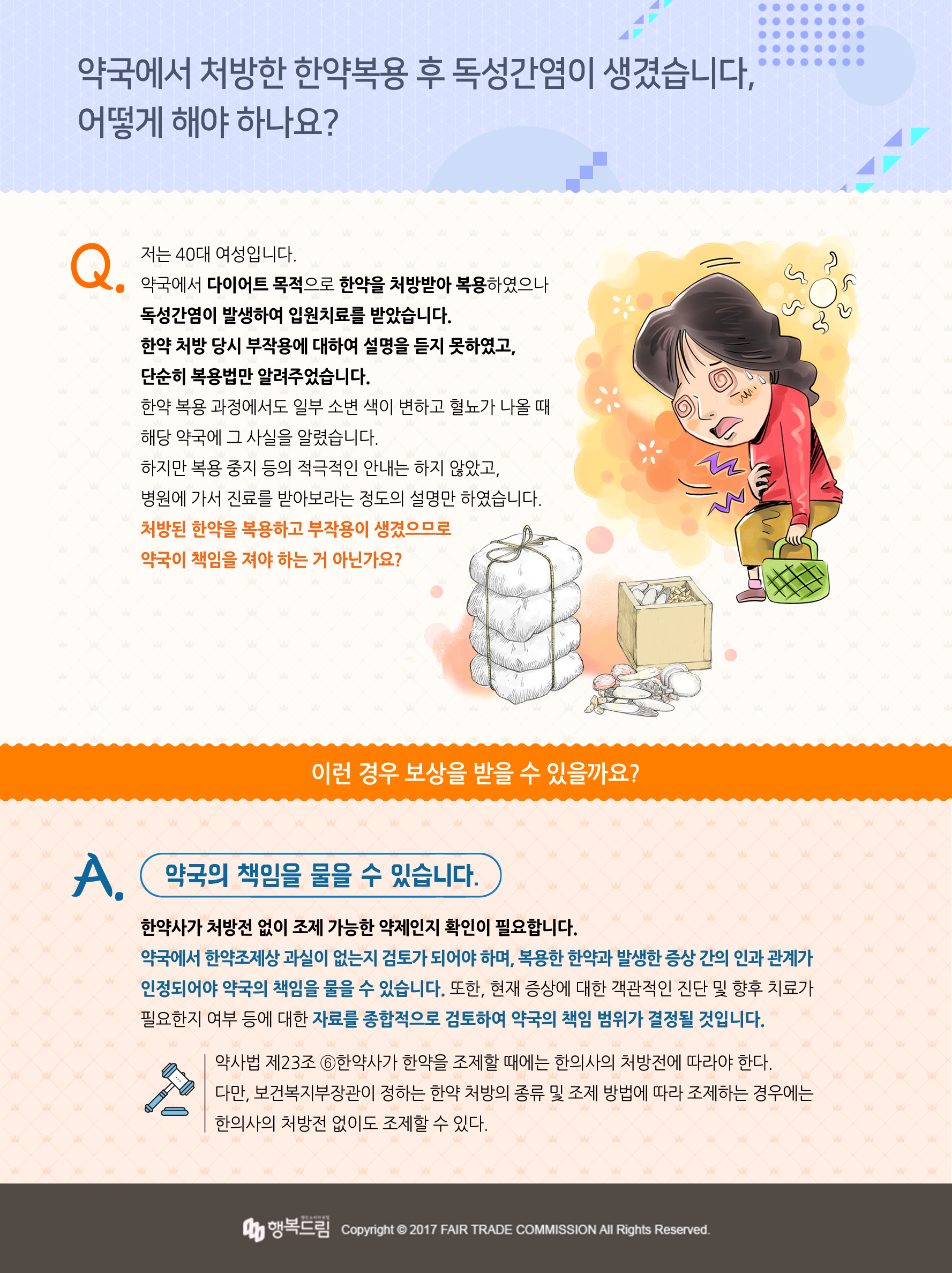  약국에서 처방한 한약복용 후 독성간염, 어떻게 해야 하나요?  Q 저는 40대 여성입니다. 약국에서 다이어트 목적으로 한약을 처방받아 복용하였으나 독성간염이 발생하여 입원치료를 받았습니다.  한약 처방 당시 부작용에 대하여 설명을 듣지 못하였고, 단순히 복용법만 알려주었습니다.  한약 복용 과정에서도 일부 소변 색이 변하고 혈뇨가 나올 때 해당 약국에 그 사실을 알렸습니다. 하지만 복용 중지 등의 적극적인 안내는 하지 않았고, 병원에 가서 진료를 받아보라는 정도의 설명만 하였습니다.  처방된 한약을 복용하고 부작용이 생겼으므로 약국이 책임을 져야 하는 거 아닌가요?  A 약국의 책임을 물을 수 있습니다. 한약사가 처방전 없이 조제 가능한 약제인지 확인이 필요합니다. 약국에서 한약조제상 과실이 없는지 검토가 되어야 하며, 복용한 한약과 발생한 증상 간의 인과 관계가 인정되어야 약국의 책임을 물을 수 있습니다. 또한, 현재 증상에 대한 객관적인 진단 및 향후 치료가 필요한지 여부 등에 대한 자료를 종합적으로 검토하여 약국의 책임 범위가 결정될 것입니다.  「약사법」 제23조 ⑥한약사가 한약을 조제할 때에는 한의사의 처방전에 따라야 한다. 다만, 보건복지부장관이 정하는 한약 처방의 종류 및 조제 방법에 따라 조제하는 경우에는 한의사의 처방전 없이도 조제할 수 있다. 