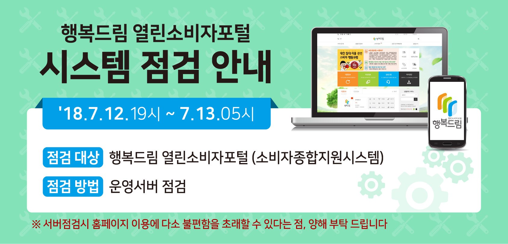 행복드림 열린소비자포털 시스템 점검 안내'18.7.12 19시 ~ 7.13.05시 점검대상:행복드림 열린소비자포털(소비자종합지원시스템) 점검 방법: 운영서버 점검 ※서버점검 시 홈페이지 이용에 다소 불편함을 초래할 수 있다는 점, 양해 부탁 드립니다.