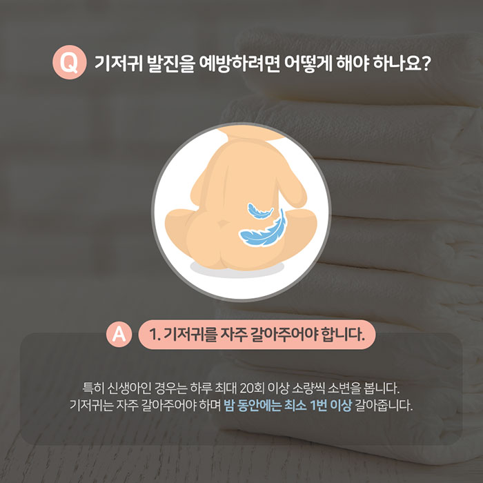 Q.기저귀 발진을 예방하려면 어떻게 해야 하나요? A1.기저귀를 자주 갈아주어야 합니다. 특히 신생아인 경우는 하루 최대 20회 이상 소량씩 소변을 봅니다. 기저귀는 자주 갈아주어야 하며 밤 동안에는 최소 1번 이상 갈아줍니다.