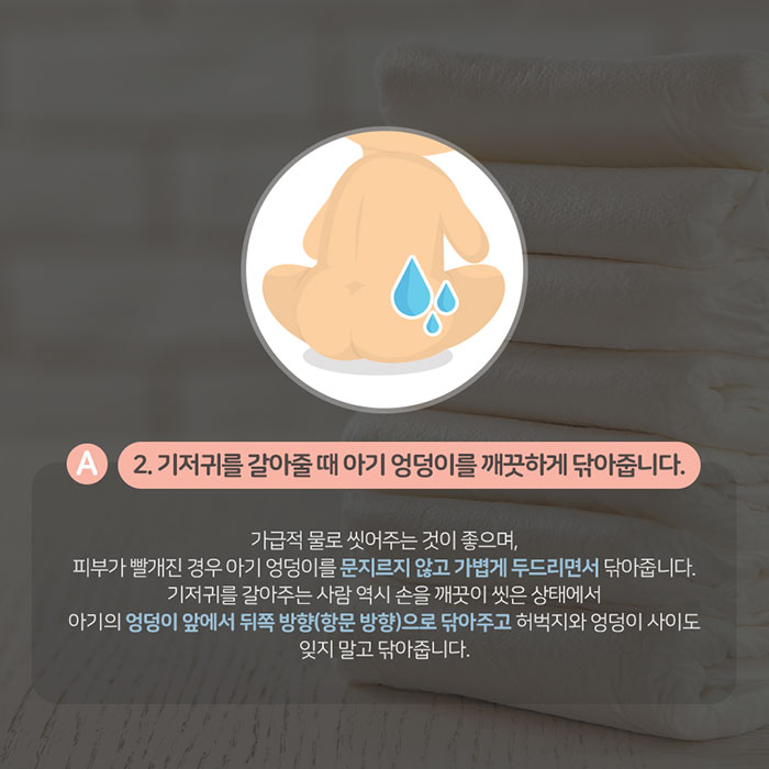 A2.기저귀를 갈아줄 때 아기 엉덩이를 깨끗하게 닦아줍니다. 가급적 물로 씻어주는 것이 좋으며, 피부가 빨개진 경우 아기 엉덩이를 문지르지 않고 가볍게 두드리면서 닦아줍니다. 기저귀를 갈아주는 사람 역시 손을 깨끗이 씻은 상태에서 아기의 엉덩이 앞에서 뒤쪽 방향(항문 방향)으로 닦아주고 허벅지와 엉덩이 사이도 잊지 말고 닦아줍니다.