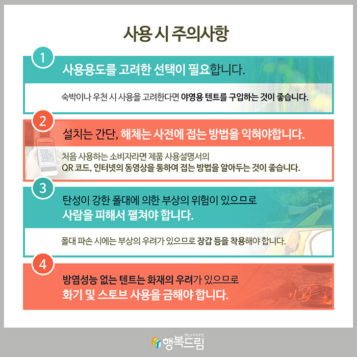 사용 시 주의사항 ① 사용용도를 고려한 선택이 필요합니다. 숙박이나 우천 시 사용을 고려한다면 야영용 텐트를 구입하는 것이 좋습니다. ② 설치는 간단, 해체는 사전에 접는 방법을 익혀야합니다. 처음 사용하는 소비자라면 제품 사용설명서의 QR 코드, 인터넷의 동영상을 통하여 접는 방법을 알아두는 것이 좋습니다. ③ 탄성이 강한 폴대에 의한 부상의 위험이 있으므로 사람을 피해서 펼쳐야 합니다. 폴대 파손 시에는 부상의 우려가 있으므로 장갑 등을 착용해야 합니다. ④ 방염성능 없는 텐트는 화재의 우려가 있으므로 화기 및 스토브 사용을 금해야 합니다.