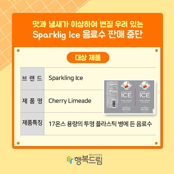 맛과 냄새가 이상하여 변질 우려 있는 Sparklig Ice 음료수 판매 중단 대상 제품 브랜드:Sparkling Ice 제품명:Cherry limeade 제품특징:17온스 용량의 투명 플라스틱 병에 든 음료수