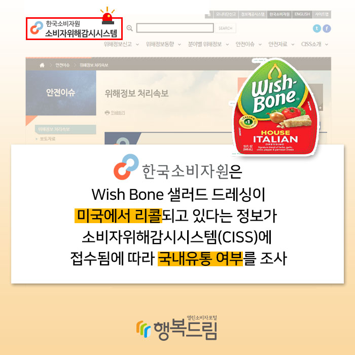 한국소비자원은 Wish Bone 샐러드 드레싱이 미국에서 리콜 되고 있다는 정보가 소비자위해감시시스템(CISS)에 접수됨에 따라 국내유통 여부를 조사