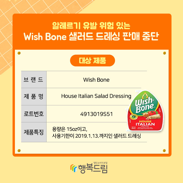 알레르기 유발 위험 있는 Wish Bone 샐러드 드레싱 판매 중단 대상 제품 브랜드:Wish Bone 제품명:House Italian Salad Dressing 로트번호:4913019S51 제품특징:용량은 15oz이고, 사용기한이 2019.1.13.까지인 샐러드 드레싱