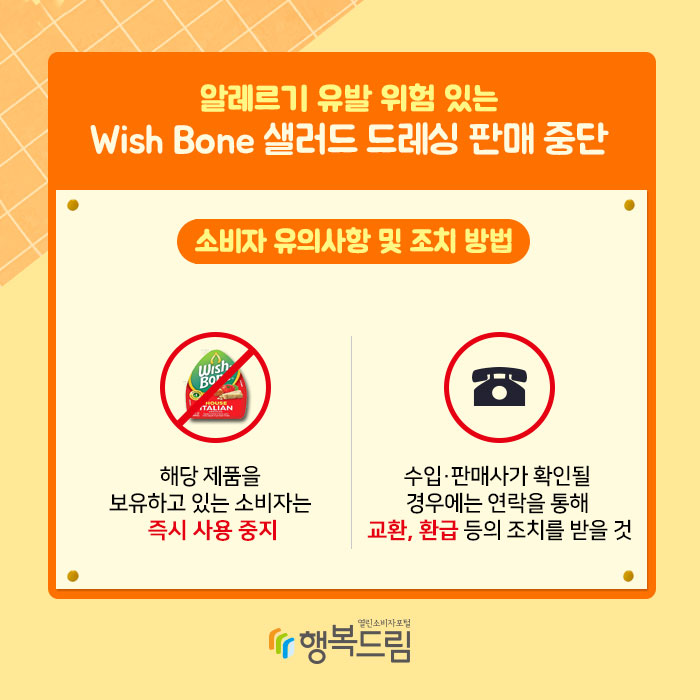 알레르기 유발 위험 있는 Wish Bone 샐러드 드레싱 판매 중단 소비자 유의사항 및 조치 방법 1.해당 제품을 보유하고 있는 소비자는 즉시 사용 중지 2.수입·판매사가 확인될 경우에는 연락을 통해 교환, 환급 등의 조치를 받을 것