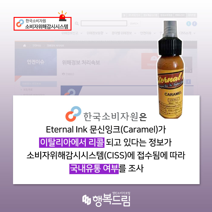  한국소비자원은 Eternal Ink 문신잉크(Caramel)가 이탈리아에서 리콜 되고 있다는 정보가 소비자위해감시시스템(CISS)에 접수됨에 따라 국내유통 여부를 조사