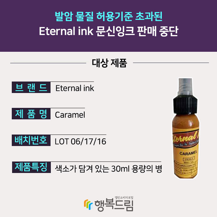 발암 물질 허용기준 초과된 Eternal ink 문신잉크 판매 중단 대상 제품 브랜드:Eternal ink 제품명:Caramel 배치번호:LOT 06/17/16 제품특징:색소가 담겨 있는 30ml 용량의 병 