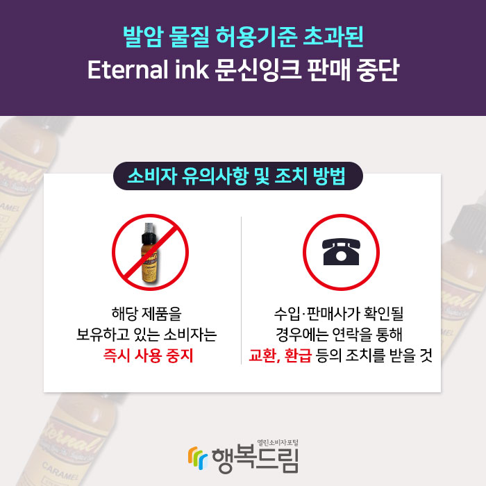 발암 물질 허용기준 초과된 Eternal ink 문신잉크 판매 중단 소비자 유의사항 및 조치 방법 1.해당 제품을 보유하고 있는 소비자는 즉시 사용 중지 2.수입·판매사가 확인될 경우에는 연락을 통해 교환, 환급 등의 조치를 받을 것