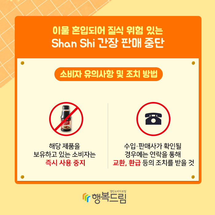 이물 혼입되어 질식 위험 있는 Shan Shi 간장 판매 중단 소비자 유의사항 및 조치 방법 1.해당 제품을 보유하고 있는 소비자는 즉시 사용 중지 2.수입·판매사가 확인될 경우에는 연락을 통해 교환, 환급 등의 조치를 받을 것