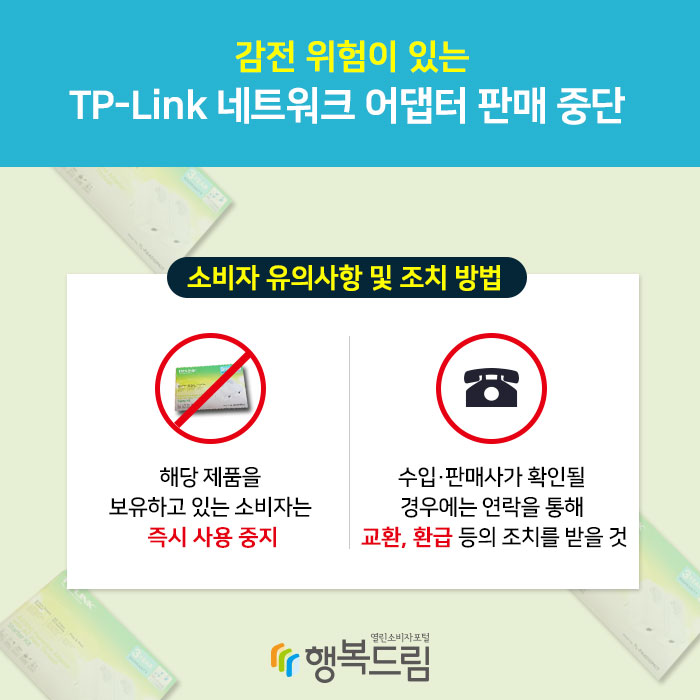 감전 위험이 있는 TP-Link 네트워크 어댑터 판매 중단 소비자 유의사항 및 조치 방법 1.해당 제품을 보유하고 있는 소비자는 즉시 사용 중지 2.수입·판매사가 확인될 경우에는 연락을 통해 교환, 환급 등의 조치를 받을 것 