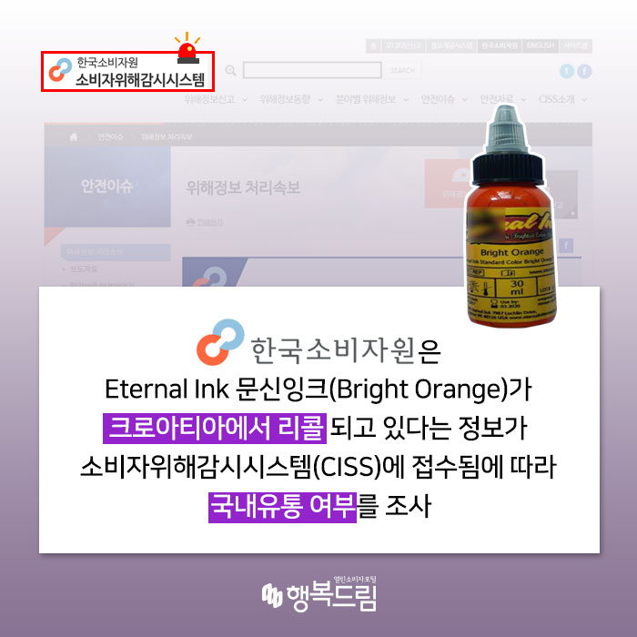한국소비자원은 Eternal Ink 문신잉크(Bright Orange)가 크로아티아에서 리콜되고 있다는 정보가 소비자위해감시시스템(CISS)에 접수됨에 따라 국내유통 여부를 조사