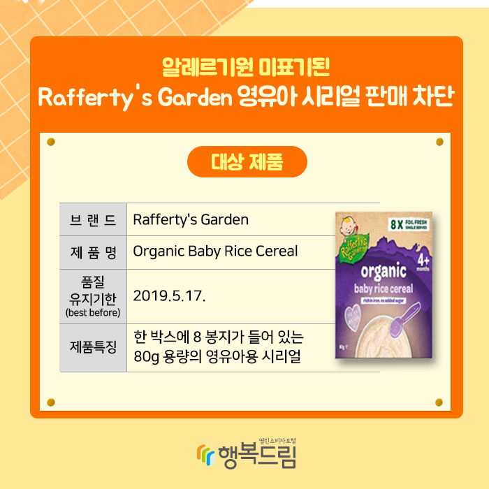 알레르기원 미표기된 Rafferty's Garden 영유아 시리얼 판매 차단 대상제품 브랜드 : Rafferty's Garden 제품명 : Organic Baby Rice Cereal 품질 유지기한 : 2019.5.17 제품특징 : 한 박스에 8 봉지가 들어 있는 80g 용량의 영유아용 시리얼