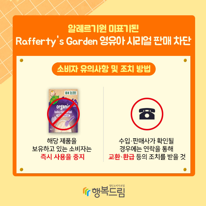 알레르기원 미표기된 Rafferty's Garden 영유아 시리얼 판매 차단 소비자 유의사항 및 조치 방법 : 해당 제품을 보유하고 있는 소비자는 즉시 사용을 중지 수입·판매사가 확인될 경우에는 연락을 통해 교환·환급 등의 조치를 받을 것 