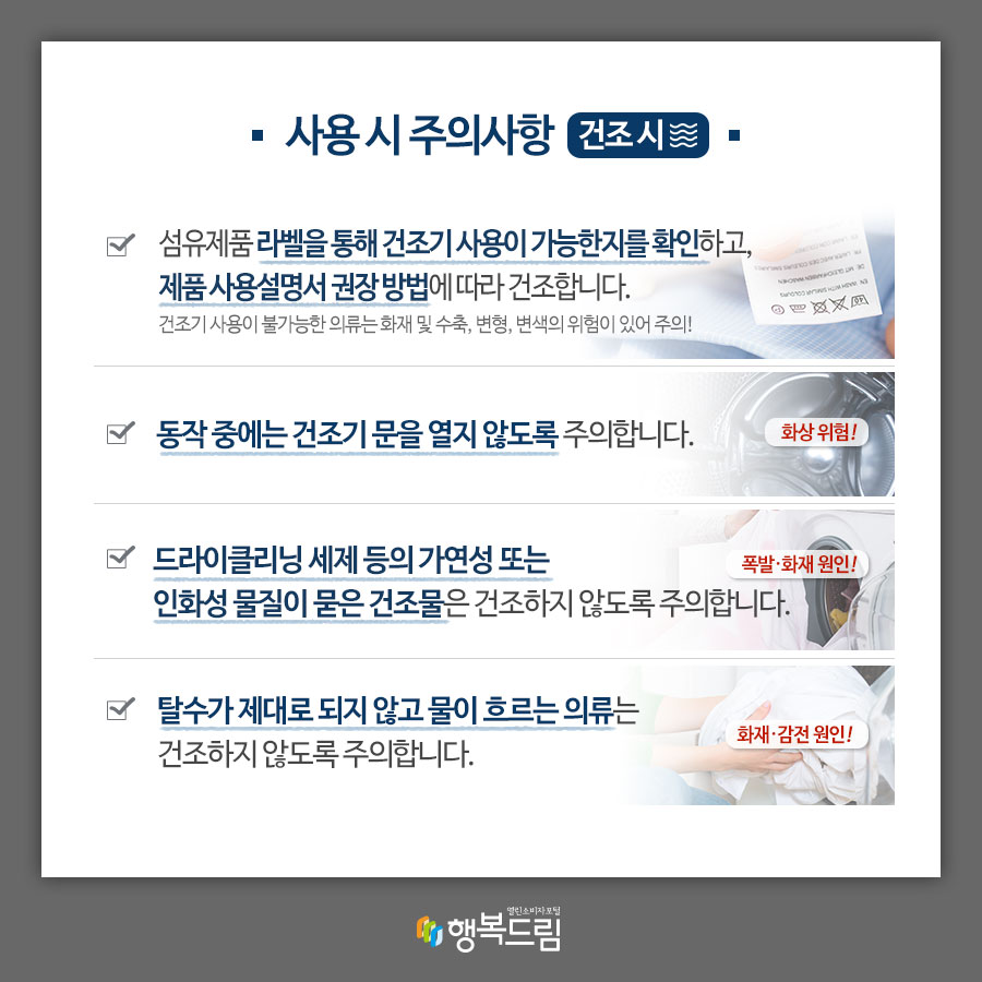 사용 시 주의사항(건조 시) √섬유제품 라벨을 통해 건조기 사용가능 여부를 확인하고, 제품 사용설명서 권장 방법에 따라 건조합니다. 건조기 사용이 불가능한 의류는 화재 및 수축, 변형, 변색의 위험이 있어 주의! √동작 중에는 건조기 문을 열지 않도록 주의합니다 (화상 위험!) √드라이클리닝 세제 등의 가연성 또는 인화성 물질이 묻은 건조물은 건조하지 않도록 주의합니다.(폭발·화재 원인!) √탈수가 제대로 되지 않고 물이 흐르는 의류는 건조하지 않도록 주의합니다.(화재·감전 원인!)