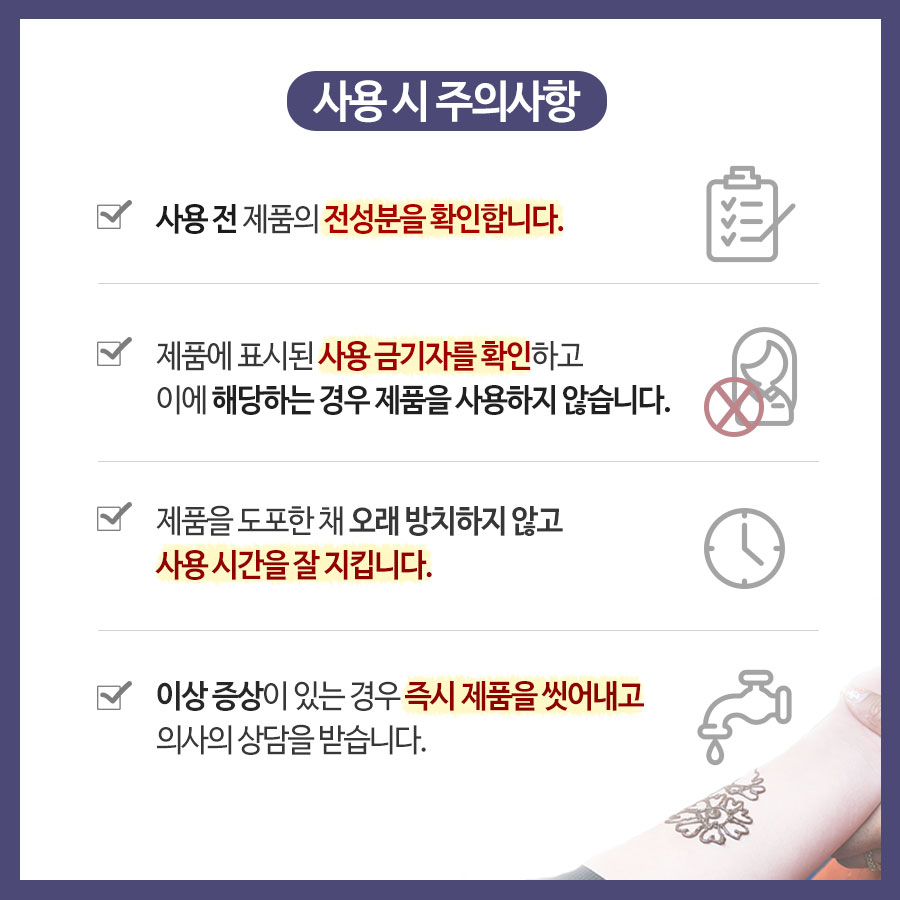  # 사용 시 주의사항 사용 전 제품의 전성분을 확인합니다. 제품에 표시된 사용 금기자를 확인하고 이에 해당하는 경우 제품을 사용하지 않습니다. 제품을 도포한 채 오래 방치하지 않고 사용 시간을 잘 지킵니다. 이상 증상이 있는 경우 즉시 제품을 씻어내고 의사와 상담을 받습니다.