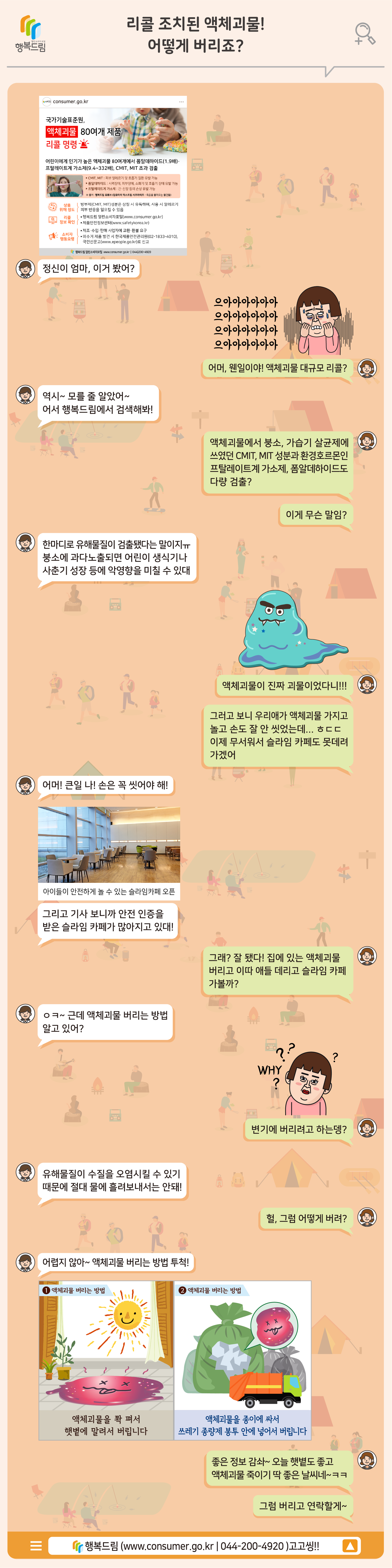 [스토리로 보는 사례] 리콜 조치된 액체괴물! 어떻게 버리죠?  (대화창 화면) 정신이 엄마, 이거 봤어? 어머, 웬일이야! 액체괴물 대규모 리콜? 역시~ 모를 줄 알았어~ 어서 행복드림에서 검색해봐! 액체괴물에서 붕소, 가습기 살균제에 쓰였던 CMIT, MIT 성분과 환경호르몬인 프탈레이트계 가소제, 폼알데하이드도 다량 검출? 이게 무슨 말임? 한마디로 유해물질이 검출됐다는 말이지ㅠ 붕소에 과다노출되면 어린이 생식기나 사춘기 성장 등에 악영향을 미칠 수 있대 액체괴물이 진짜 괴물이었다니!!! 그러고 보니 우리애가 액체괴물 가지고 놀고 손도 잘 안 씻었는데... 이제 무서워서 슬라임 카페도 못데려가겠어 어머! 큰일 나! 손은 꼭 씻어야 해! 그리고 기사 보니까 안전 인증을 받은 슬라임 카페가 많아지고 있대! 그래? 잘 됐다! 집에 있는 액체괴물 버리고 이따 애들 데리고 슬라임 카페 가볼까? 근데 액체괴물 버리는 방법 알고 있어? 왜? 변기에 버리려고 하는데? 유해물질이 수질을 오염시킬수 있기 때문에 절대 물에 흘려보내서는 안돼! 헐, 그럼 어떻게 버려? 어렵지 않아~ 액체괴물 버리는 방법 투척!  (자료화면) ①액체괴물 버리는 방법 액체괴물을 쫙 펴서 햇볕에 말려서 버립니다 ②액체괴물 버리는 방법 액체괴물을 종이에 싸서 쓰레기 종량제 봉투 안에 넣어서 버립니다.  좋은 정보 감솨~ 오늘 햇볕도 좋고 액체괴물 죽이기 딱 좋은 날씨네~그럼 버리고 연락할게~  행복드림(www.consumer.go.kr) 고고씽!!