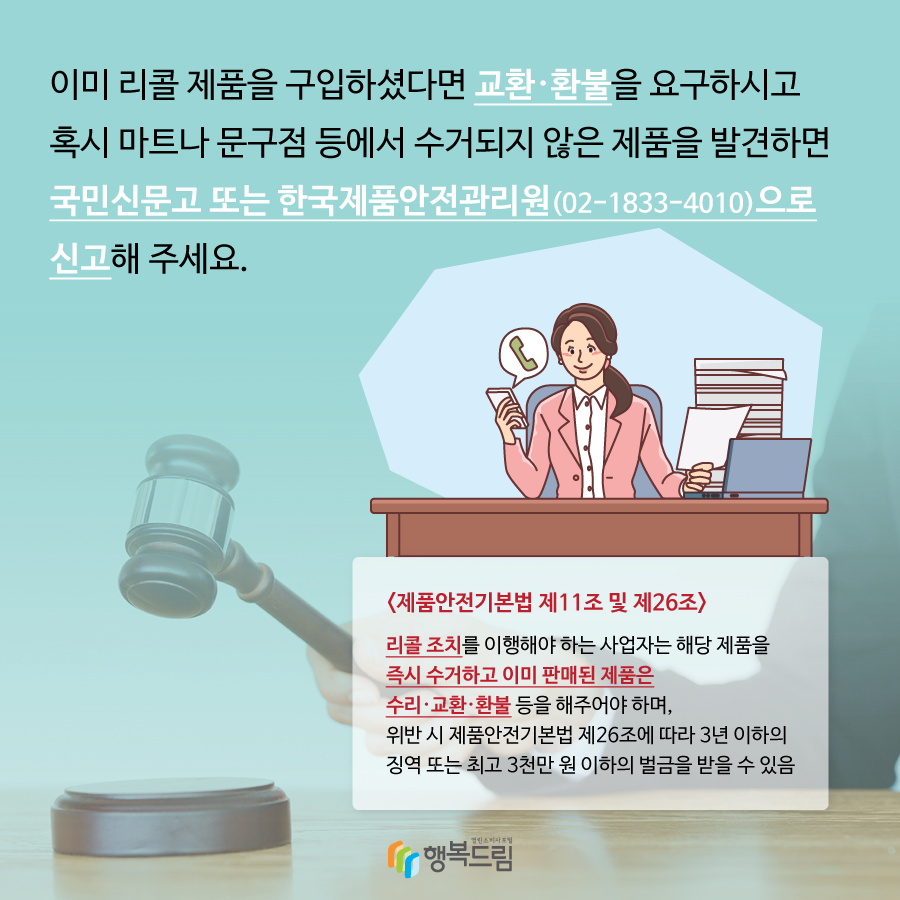 이미 리콜제품을 구입하셨다면 교환,환불을 요구하시고 혹시 마트나 문구점 등에서 수거되지 않은 제품을 발견하면 국민신문고 또는 한국제품안전관리원으로 신고해주세요. <제품안전기본법 제11조 및 제26조> 리콜 조치를 이행해야 하는 사업자는 해당제품을 즉시 수거하고 이미 판매된 제품은 수리·교환·환불 등을 해주어야 하며, 위반 시 제품안전기본법 제26조에 따라 3년 이하의 징역 또는 최고 3천만 원 이하의 벌금을 받을 수 있음.