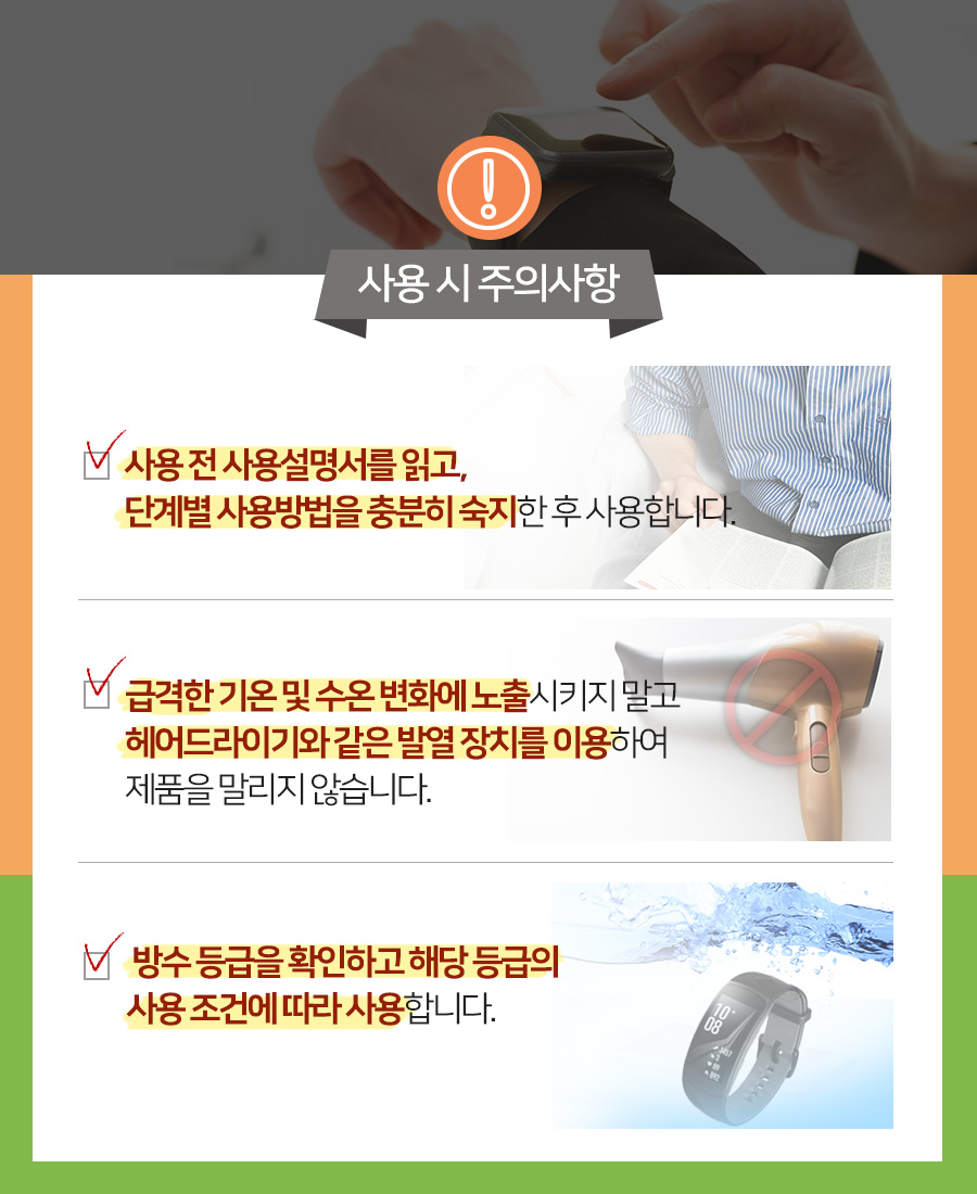 사용 시 주의사항 사용 전 사용설명서를 읽고, 단계별 사용방법을 충분히 숙지한 후 사용합니다.  급격한 기온 및 수온 변화에 노출시키지 말고 헤어드라이기와 같은 발열 장치를 이용하여 제품을 말리지 않습니다.  방수 등급을 확인하고 해당 등급의 사용 조건에 따라 사용합니다. 