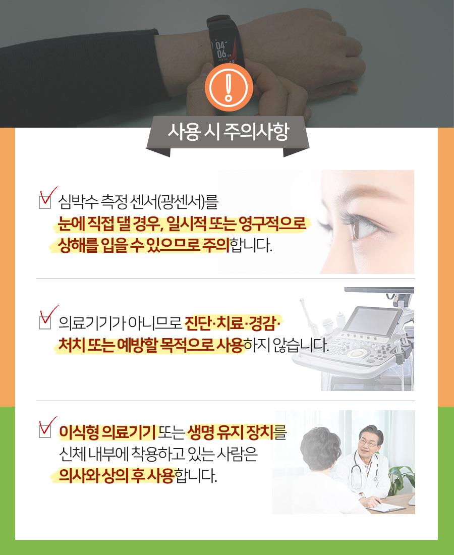 사용 시 주의사항 심박수 측정 센서(광센서)를 눈에 직접 댈 경우, 일시적 또는 영구적으로 상해를 입을 수 있으므로 주의합니다.  의료기기가 아니므로 진단·치료·경감· 처치 또는 예방할 목적으로 사용하지 않습니다.  이식형 의료기기 또는 생명 유지 장치를 신체 내부에 착용하고 있는 사람은 의사와 상의 후 사용합니다.