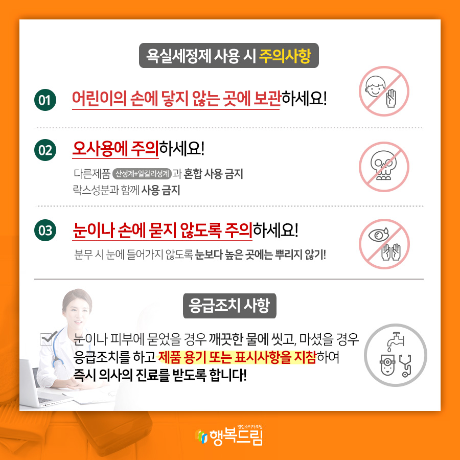 욕실세정제 사용 시 주의사항 01 어린이의 손에 닿지 않는 곳에서 보관하세요! 02 오사용에 주의하세요! 다른제품(산성계+알칼리성계)과 혼합 사용 금지 락스성분과 함께 사용 금지 03 눈이나 손에 묻지 않도록 주의하세요! 분무 시 눈에 들어가지 않도록 눈보다 높은 곳에는 뿌리지 않기! 응급조치 사항 눈이나 피부에 묻었을 경우 깨끗한 물에 씻고, 마셨을 경우 응급조치를 하고 제품 용기 또는 표시사항을 지팜ㅇ하여 즉시 의사의 진료를 받도록 합니다!