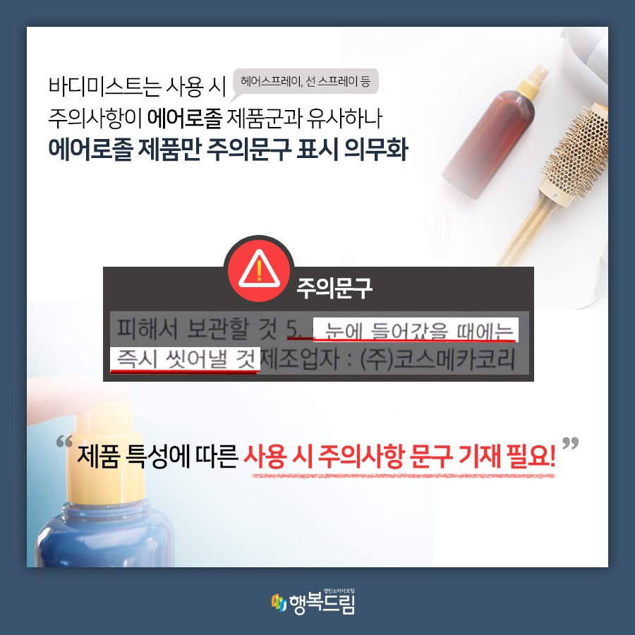 바디미스트는 사용시 주의사항이 에어로종(헤어스프레이, 선 스프레이 등) 제품군과 유사하나 에어로졸 제품만 주의문구 표시 의무화 주의문구 피해서 보관할 것 5. 눈에 들어갔을 때에는 즉시 씻어낼 것 제조어자 : (주)코스메카코리 제품 특성에 따른 사용 시 주의사항 문구 기재 필요 행복드림 열린소비자포털