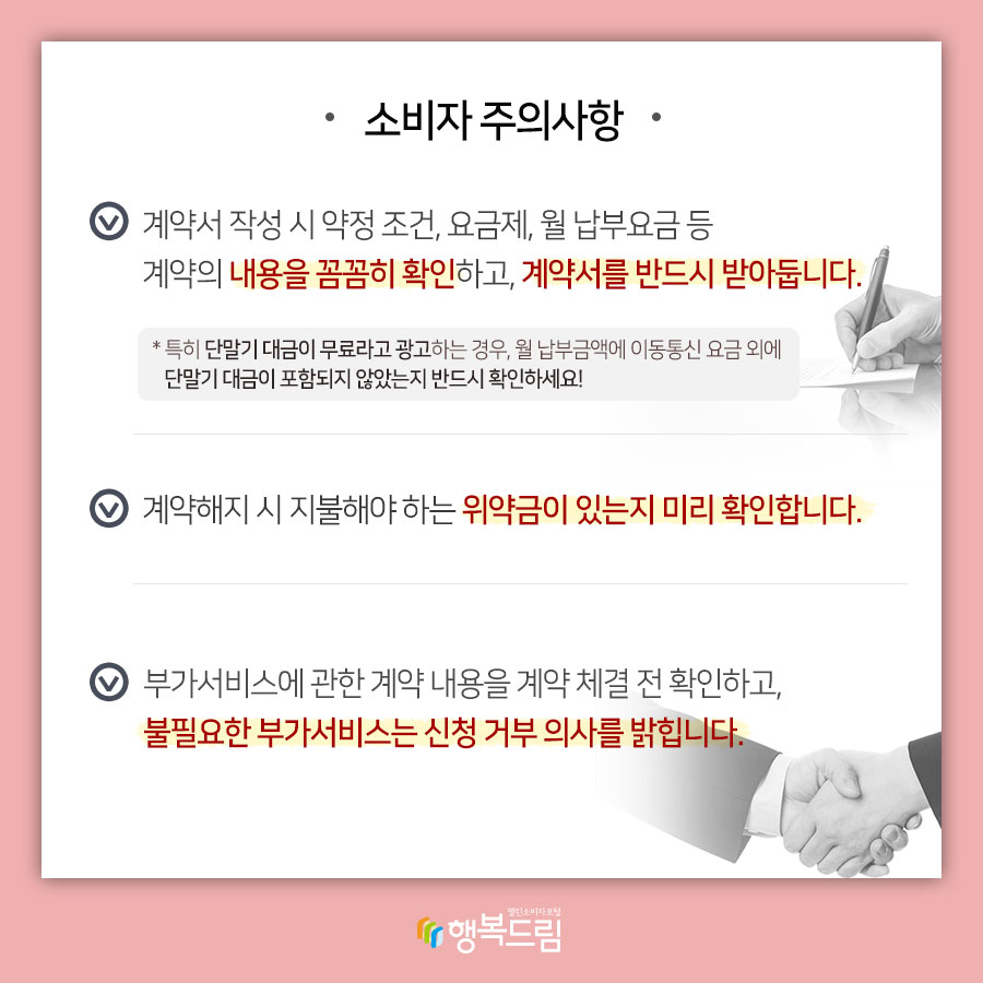 소비자 주의사항 √계약서 작성 시 약정 조건, 요금제, 월 납부요금 등 계약의 내용을 꼼꼼히 확인하고, 계약서를 반드시 받아둡니다. *특히 단말기 대금이 무료라고 광고하는 경우, 월 납부금액에 이동통신 요금 외에 단말기 대금이 포함되지 않았는지 반드시 확인하세요!  √계약해지 시 지불해야하는 위약금이 있는지 미리 확인합니다.  √부가서비스에 관한 계약 내용을 계약 체결 전 확인하고, 불필요한 부가서비스는 신청 거부 의사를 밝힙니다.