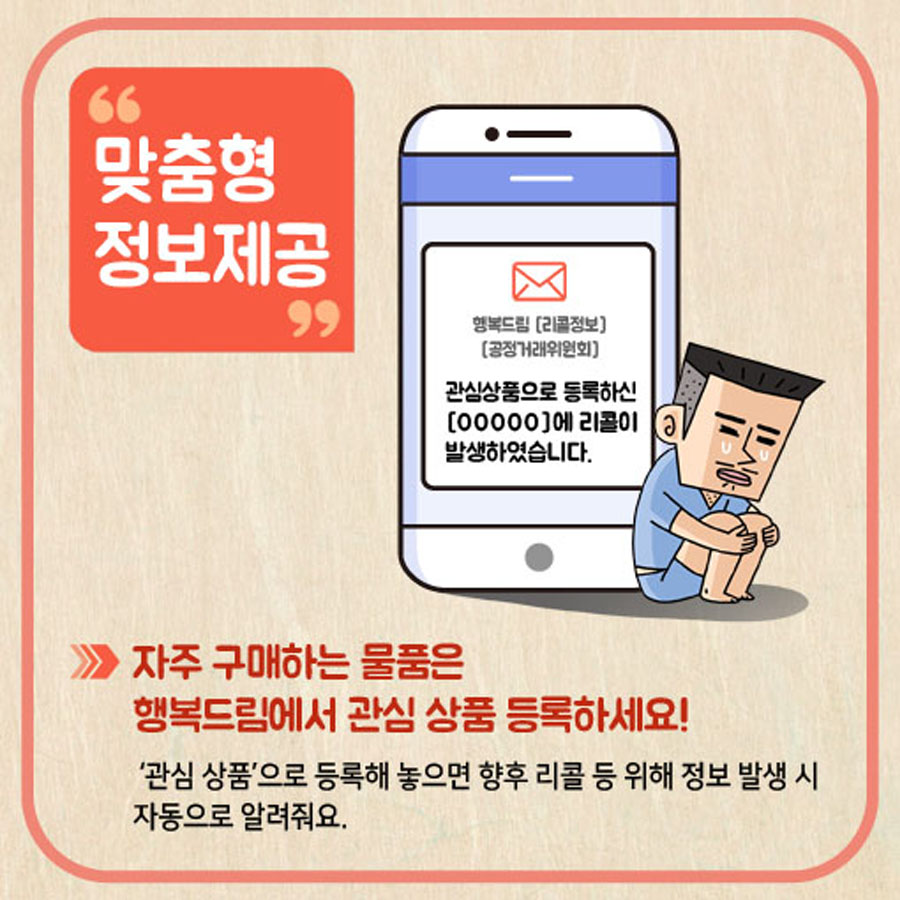 맞춤형 정보제공 자주 구매하는 물품은 행복드림에서 관심 상품 등록하세요! '관심상품'으로 등록해 놓으면 향후 리콜 등 위해 정보 발생 시 자동으로 알려줘요.