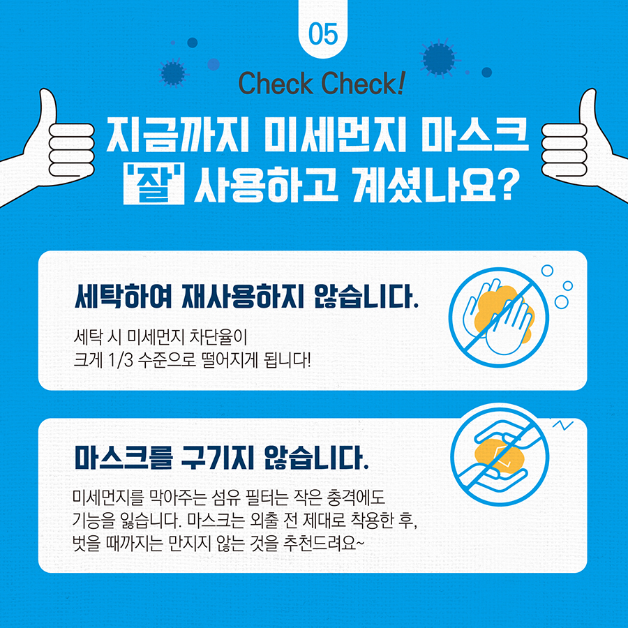 지금까지 미세먼지 마스크 '잘' 사용하고 계셨나요? 세탁하여 재사용하지 않습니다. 세탁 시 미세먼지 차단율이 크게 1/3 수준으로 떨어지게 됩니다!  마스크를 구기지 않습니다. 미세먼지를 막아주는 섬유 필터는 작은 충격에도 기능을 잃습니다. 마스크는 외출 전 제대로 착용한 후, 벗을 때까지는 만지지 않는 것을 추천드려요~ 