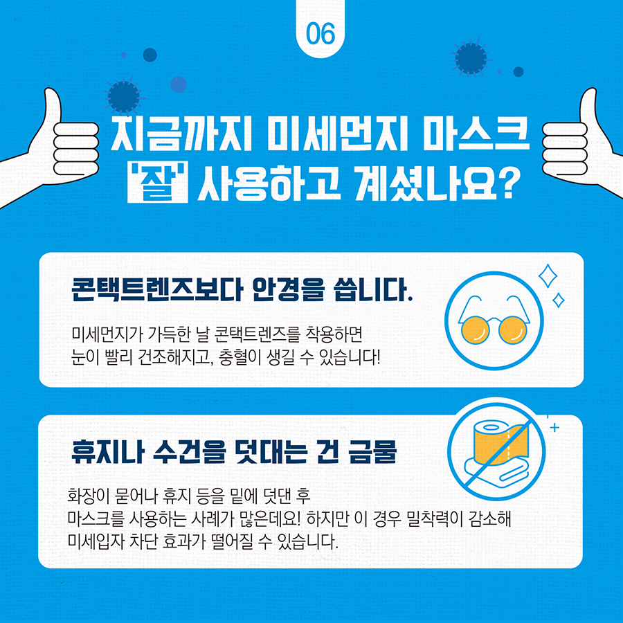 지금까지 미세먼지 마스크 '잘' 사용하고 계셨나요? 콘택트렌즈보다 안경을 씁니다. 미세먼지가 가득한 날 콘택트렌즈를 착용하면 눈이 빨리 건조해지고, 충혈이 생길 수 있습니다.  휴지나 수건을 덧대느 건 금물 화장이 묻어나 휴지 등을 밑에 덧댄 후 마스크를 사용하는 사례가 많은데요! 하지만 이 경우 밀착력이 감소해 미세입자 차단 효과가 떨어질 수 있습니다.