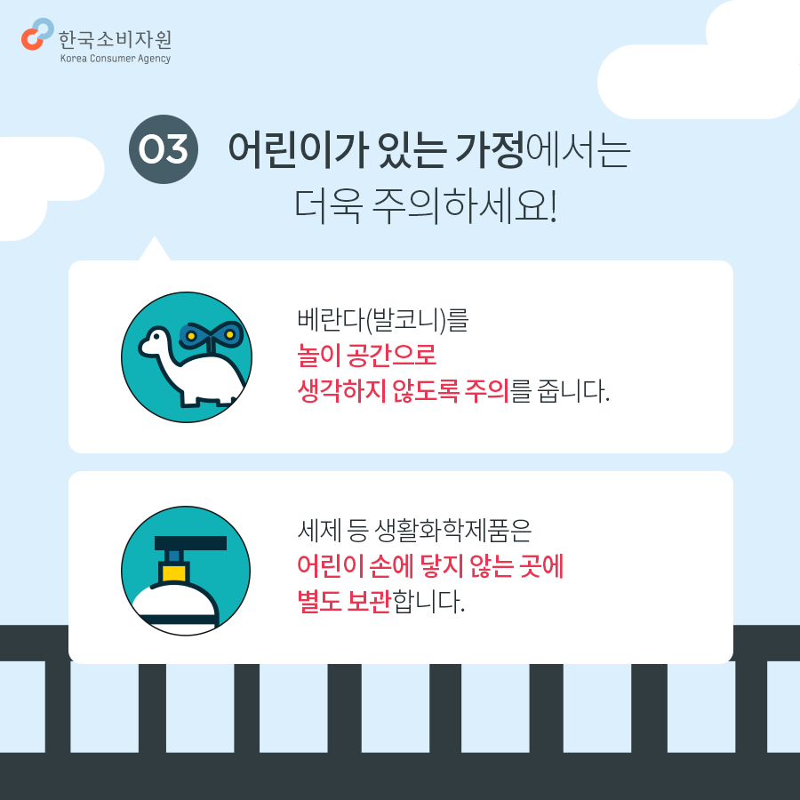 03. 어린이가 있는 가정에서는 더욱 주의하세요! 베란다(발코니)를 놀이공간으로 생각하지 않도록 주의합니다 세제 등 생활화학제품은 어린이 손에 닿지 않는 곳에 별도 보관합니다. 