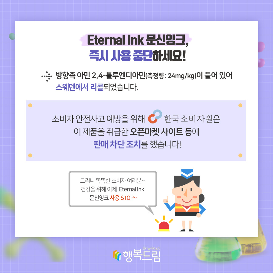 Eternal Ink 문신잉크, 즉시 사용 중단하세요! → 방향족 아민 2,4-톨루엔디아민(측정량:24mg/kg)이 들어 있어 스웨덴에서 리콜되었습니다. 소비자 안전사고 예방을 위해 한국소비자원은 이 제품을 취급한 오픈마켓 사이트 등에 판매 차단 조치를 했습니다! 그러니 똑똑한 소비자 여러분~ 건강을 위해 이제 Eternal Ink 문신잉크 사용 STOP~