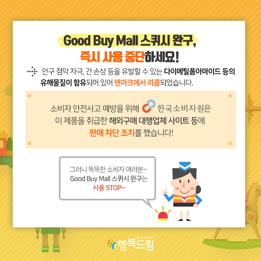 Good Buy Mall 스퀴시 완구, 즉시 사용 중단하세요! → 안구 점막 자극, 간 손상등을 유발할 수 있는 다이메틸폼아마이드 등의 유해물질이 함유되어 있어 덴마크에서 리콜되었습니다. 소비자 안전사고 예방을 위해 한국소비자원은 이 제품을 취급한 해외구매 대행업체 사이트 등에 판매 차단 조치를 했습니다! 그러니 똑똑한 소비자 여러분~ Good Buy Mall 스퀴시 완구는 사용 STOP~