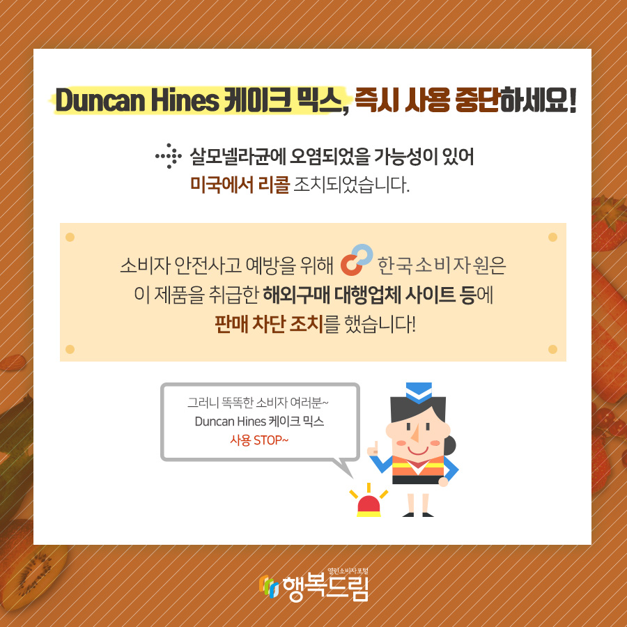 Duncan Hines 케이크 믹스, 즉시 사용 중단하세요! → 살모넬라균에 오염되었을 가능성이 있어 미국에서 리콜조치되었습니다. 소비자 안전사고 예방을 위해 한국소비자원은 이제품을 취급한 해외구매 대행업체 사이트 등에 판매 차단 조치를 했습니다! 그러니 똑똑한 소비자 여러분~ Duncan Hines 케이크 믹스 사용 STOP~