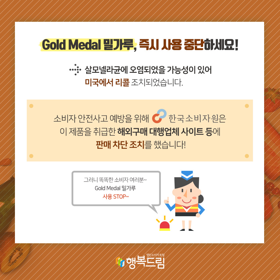 Gold Medal 밀가루, 즉시 사용 중단하세요! → 살모넬라균에 오염되었을 가능성이 있어 미국에서 리콜조치되었습니다. 소비자 안전사고 예방을 위해 한국소비자원은 이 제품을 취급한 해외 구매 대행업체 사이트 등에 판매 차단 조치를 했습니다! 그러니 똑똑한 소비자 여러분~ Gold Medal 밀가루 사용STOP~