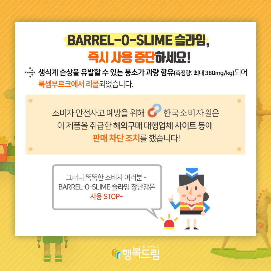 BARREL-O-SLIME 슬라임, 즉시 사용 중단하세요! → 생식계 손상을 유발할 수 있는 붕소가 과량함유(측정량:chleo 380mg/kg)되어 룩셈부르크에서 리콜되었습니다. 소비자 안전사고 예방을 위해 한국소비자원은 이 제품을 취급한 해외구매 대행업체 사이트 등에 판매 차단 조치를 했습니다! 그러니 똑똑한 소비자 여러분~ BARRWL-O-SLIME 슬라임 장난감은 사용 STOP~