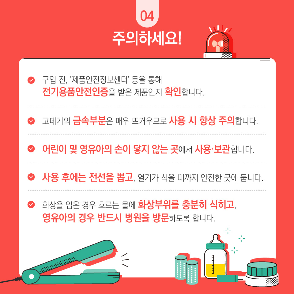 주의하세요! 구입 전, '제품안전정보센터'등을 통해 전기용품안전인증을 받은 제품인지 확인합니다. 고데기의 금속부분은 매우 뜨거우므로 사용 시 항상 주의합니다. 어린이 및 영유아의 손이 닿지 않은 곳에서 사용·보관합니다. 사용 후에는 전선을 뽑고, 열기가 식을 때까지 안전한 곳에 둡니다. 화상을 입은 경우 흐르는 물에 화상부위를 충분히 식히고, 영유아의 경우 반드시 병원을 방문하도록 합니다.