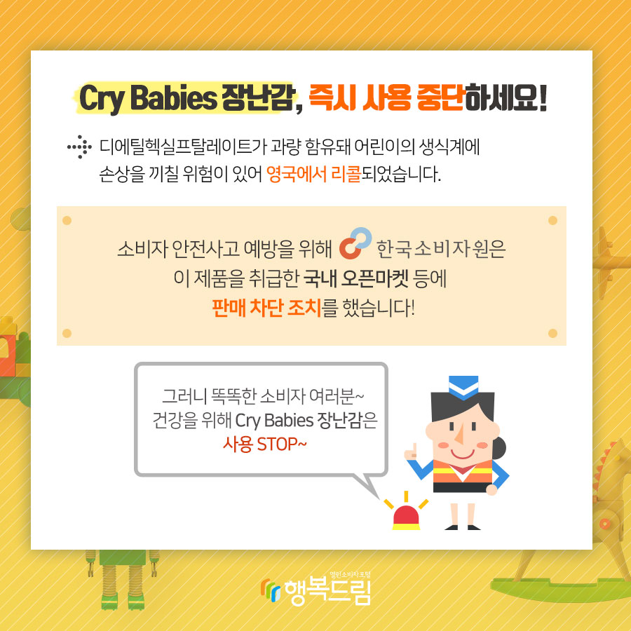 디에틸헥실프탈레이트가 과량 함유돼 어린이의 생식계에 손상을 끼칠 위험이 있어 영국에서 리콜에서 리콜되었습니다.  소비자 안전사고 예방을 위해 한국소비자원은 해당 제품을 취급한 국내 오픈마켓 등에 판매 차단 조치를 했습니다. ※ 해당 제품의 공식수입사는 확인되지 않음.  그러니 똑똑한 소비자여러분~ 건강을 위해서 Cry Babies 장난감 사용 STOP~