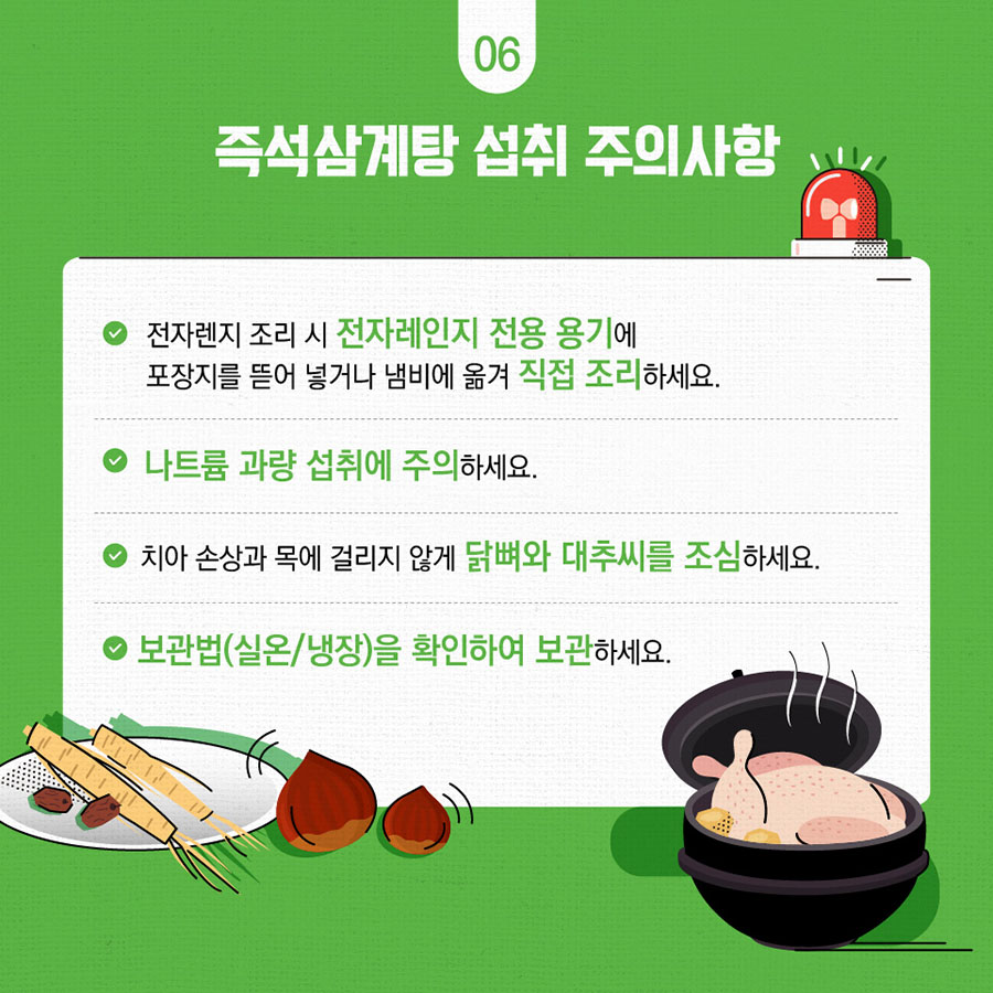 즉석삼계탕 섭취 주의사항 전자렌지 조리 시 전자레인지 전용 용기에 포장지를 뜯어 넣거나 냄비에 옮겨 직접 조리하세요. 나트륨 과량 섭취에 주의하세요 치아 손상과 목에 걸리 않게 닭뼈와 대추씨를 조심하세요 보관법(실온/냉장)을 확인하여 보관하세요