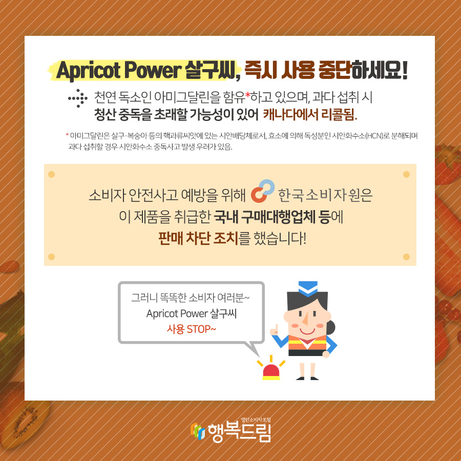 Apricot Power 살구씨, 즉시 사용 중단하세요! →천연 독소인 아미그달린을 함유*하고 있으며, 과다 섭취 시 청산 중독을 초대할 가능성이 있어 캐나다에서 리콜됨. * 아미그달린은 살구·복숭아 등의 핵과류씨앗에 있는 시안배당체로서, 효소에 의해 독성분인 시안화수소(HCN)로 분해되며 과다 섭취할 경우 시안화수소 중독사고 발생 우려가 있음.  소비자 안전사고 예방을 위해 한국소비자원은 이 제품을 취급한 국내 구내대행업체 등에  판매 차단 조치를 했습니다!  그러니 똑똑한 소비자 여러분~ Apricot Power 살구씨, 사용 STOP