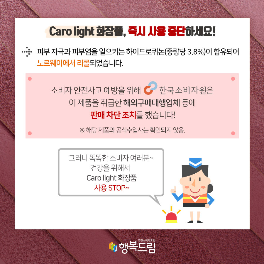 Caro light 화장품, 즉시 사용 중단하세요! 피부 자극과 피부염을 일으키는 하이드로퀴논(중량당 3.8%)이 함유되어 노르웨이에서 리콜되었습니다.  소비자 안전사고 예방을 위해 한국소비자원은 해당 제품을 취급한해외구매대행업체 등에 판매 차단 조치를 했습니다. ※ 해당 제품의 공식수입사는 확인되지 않음.  그러니 똑똑한 소비자여러분~ 건강을 위해서 Caro light 화장품 사용 STOP~