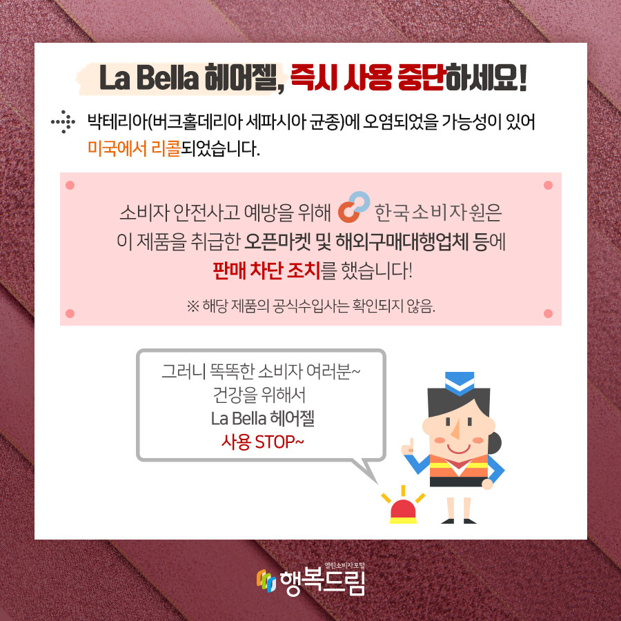 La Bella 헤어젤, 즉시 사용 중단하세요! 박테리아(버크홀데리아 세파시아 균종)에 오염되었을 가능성이 있어 미국에서 리콜되었습니다.  소비자 안전사고 예방을 위해 한국소비자원은 해당 제품을 취급한 오픈마켓 및 해외구매대행업체 등에 판매 차단 조치를 했습니다. ※ 해당 제품의 공식수입사는 확인되지 않음.  그러니 똑똑한 소비자여러분~ 건강을 위해서 La Bella 헤어젤 사용 STOP~