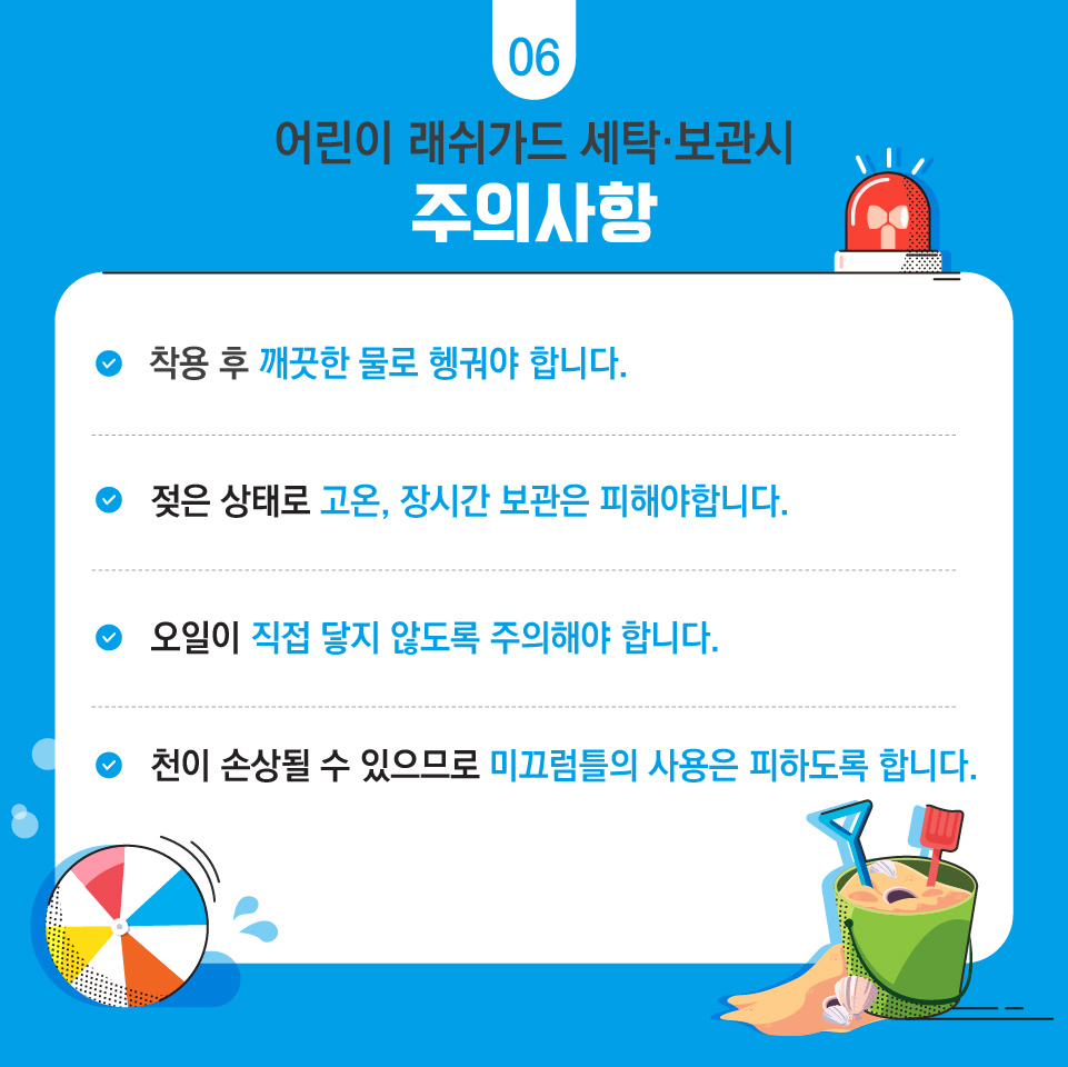 06 어린이 래쉬가드 세탁·보관시 주의사항  착용 후 깨끗한 물로 헹궈야 합니다. 젖은상태로 고온, 장시간 보관은 피해야합니다. 오일이 직접 닿지 않도록 주의해야 합니다. 천이 손상될 수 있으므로 미끄럼틀 사용은 피하도록 합니다.