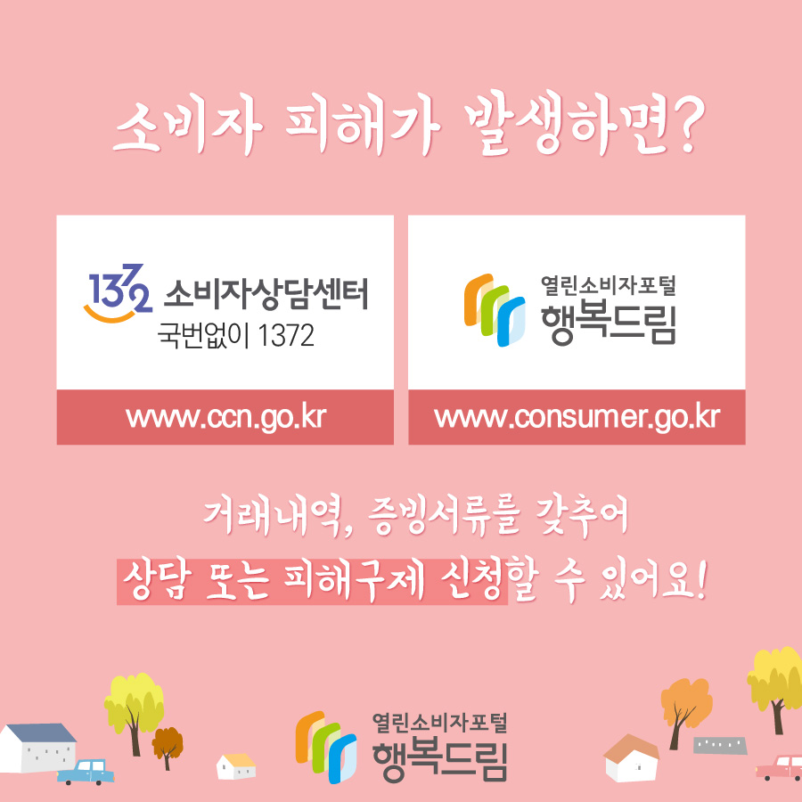 소비자 피해가 발생하면? 1372소비자상담센터(국번없이 1372) www.ccn.go.kr 열린소비자포털 행복드림 www.consumer.go.kr 거래내역, 증빙서류를 갖추어 상담 또는 피해구제 신청할 수 있어요!